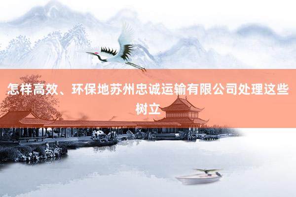 怎样高效、环保地苏州忠诚运输有限公司处理这些树立