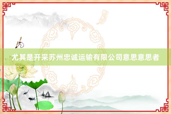尤其是开采苏州忠诚运输有限公司意思意思者