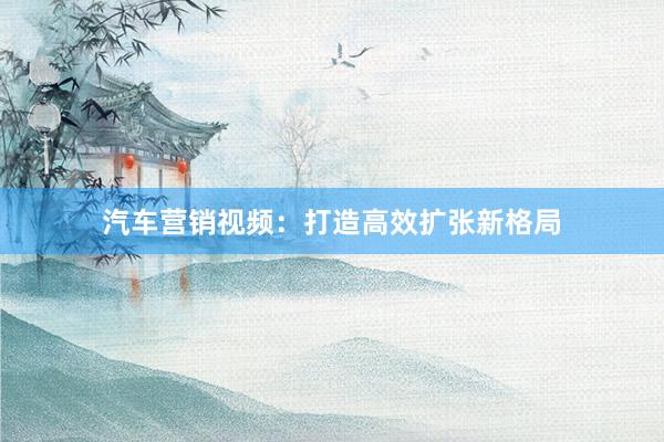 汽车营销视频:打造高效扩张新格局